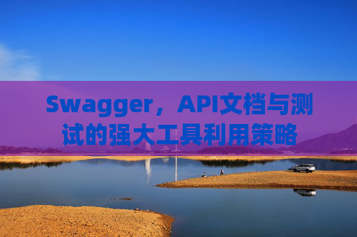 Swagger，API文档与测试的强大工具利用策略